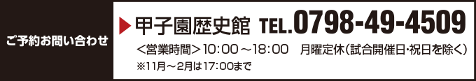 ご予約お問い合わせ 甲子園歴史館 TEL 0798-49-4509 10:00~18:00 定休日:月曜(試合開催日、祝日を除く)