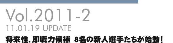 Vol.2011-2 将来性、即戦力候補 8名の新人選手たちが始動!