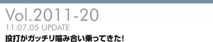 Vol.2011-20 投打がガッチリ噛み合い乗ってきた！