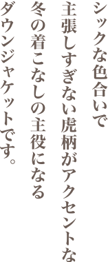 シックな色合いで主張しすぎない虎柄がアクセントな冬の着こなしの主役になるダウンジャケットです。
